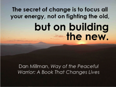 The secret of change is to focus all your energy, not on fighting the old, but on building the new. Dan Millman, Way of the Peaceful Warrier: A Book that Changes Lives