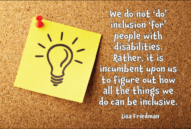We do not ‘do’ inclusion ‘for’ people with disabilities. Rather, it is incumbent upon us to figure out how all the things we do can be inclusive. Lisa Friedman
