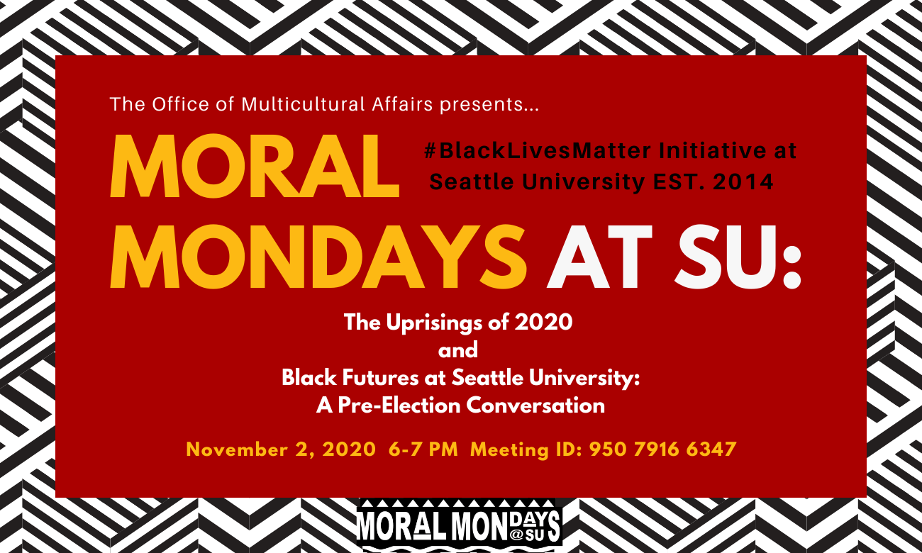 Image: Black and White border, bottom center text: Moral Mondays @ SU with red background in middle. Text: The Office of Multicultural Affairs presents... Moral Mondays at SU #BlackLivesMatter Initiative at Seattle University EST. 2014: The Uprisings of 2020 and Black Futures at Seattle University: A pre-election conversation November 2, 2020 6-7pm Meeting ID: 95079166347