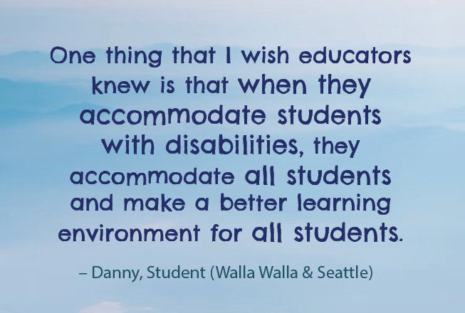 One thing that I wish educators knew is that when they accommodate students with disabilities, they accommodate all students and make a better learning environment for all students. Danny, Student, Walla Walla, Seattle