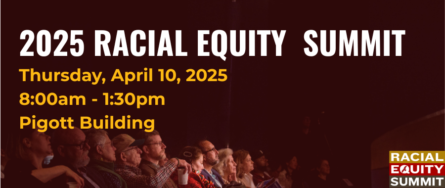 2025 Racial Equity Summit. Thursday, April 10, 2025. 8:00am - 1:30pm. Pigott Building
